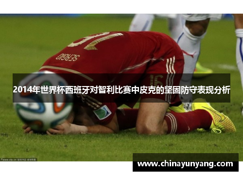 2014年世界杯西班牙对智利比赛中皮克的坚固防守表现分析