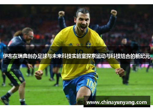 伊布在瑞典创办足球与未来科技实验室探索运动与科技结合的新纪元