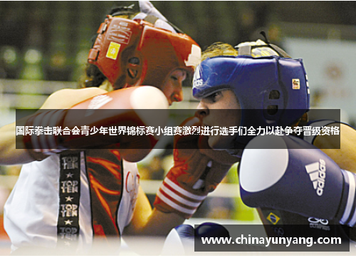 国际拳击联合会青少年世界锦标赛小组赛激烈进行选手们全力以赴争夺晋级资格