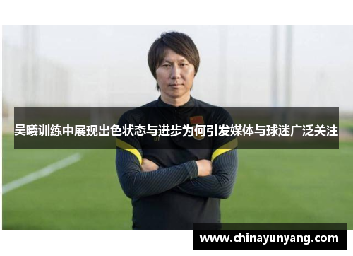 吴曦训练中展现出色状态与进步为何引发媒体与球迷广泛关注