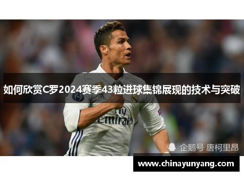 如何欣赏C罗2024赛季43粒进球集锦展现的技术与突破